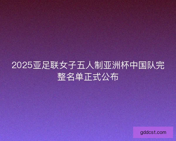 2025亚足联女子五人制亚洲杯中国队完整名单正式公布