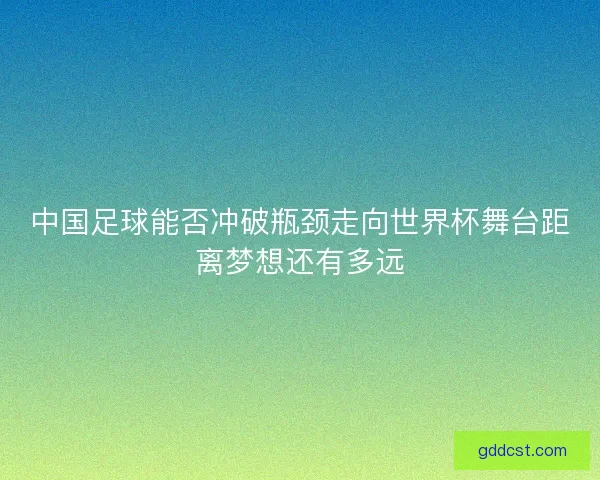 中国足球能否冲破瓶颈走向世界杯舞台距离梦想还有多远