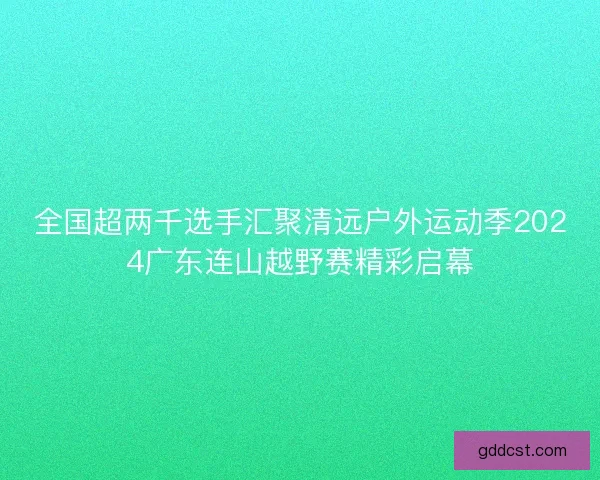 全国超两千选手汇聚清远户外运动季2024广东连山越野赛精彩启幕