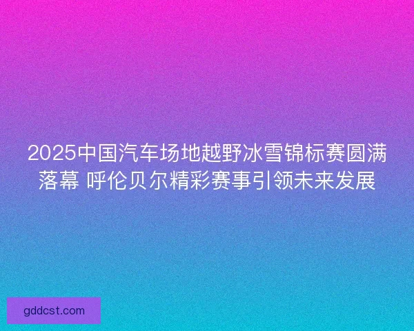 2025中国汽车场地越野冰雪锦标赛圆满落幕 呼伦贝尔精彩赛事引领未来发展