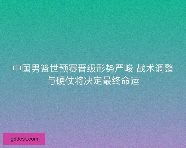 中国男篮世预赛晋级形势严峻 战术调整与硬仗将决定最终命运