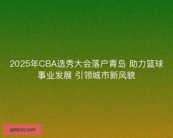 2025年CBA选秀大会落户青岛 助力篮球事业发展 引领城市新风貌