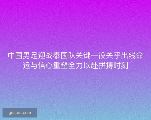 中国男足迎战泰国队关键一役关乎出线命运与信心重塑全力以赴拼搏时刻