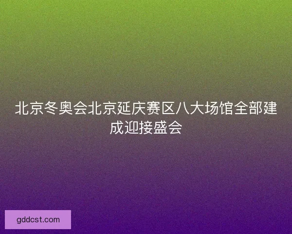 北京冬奥会北京延庆赛区八大场馆全部建成迎接盛会