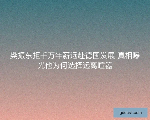 樊振东拒千万年薪远赴德国发展 真相曝光他为何选择远离喧嚣