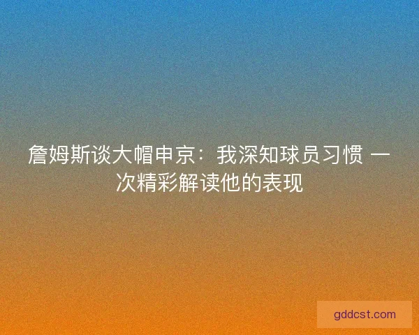 詹姆斯谈大帽申京：我深知球员习惯 一次精彩解读他的表现