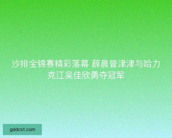 沙排全锦赛精彩落幕 薛晨曾津津与哈力克江吴佳欣勇夺冠军