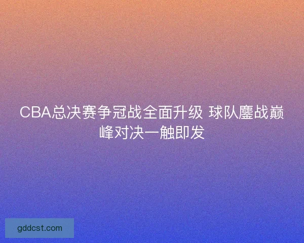 CBA总决赛争冠战全面升级 球队鏖战巅峰对决一触即发