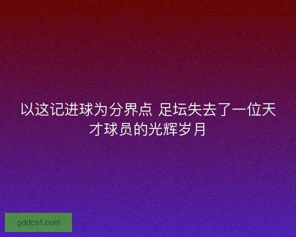 以这记进球为分界点 足坛失去了一位天才球员的光辉岁月