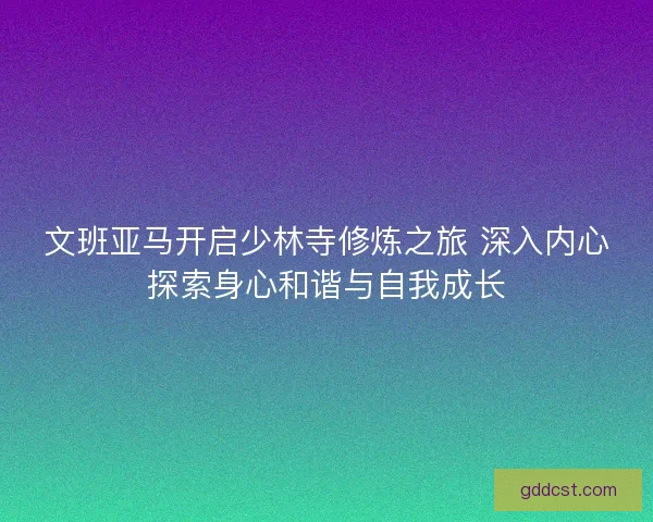 文班亚马开启少林寺修炼之旅 深入内心探索身心和谐与自我成长