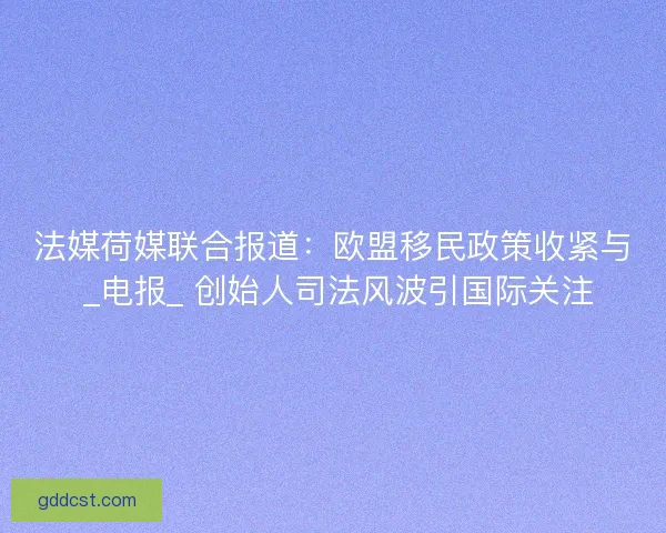法媒荷媒联合报道：欧盟移民政策收紧与 _电报_ 创始人司法风波引国际关注
