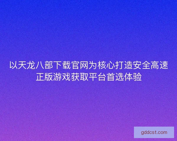 以天龙八部下载官网为核心打造安全高速正版游戏获取平台首选体验