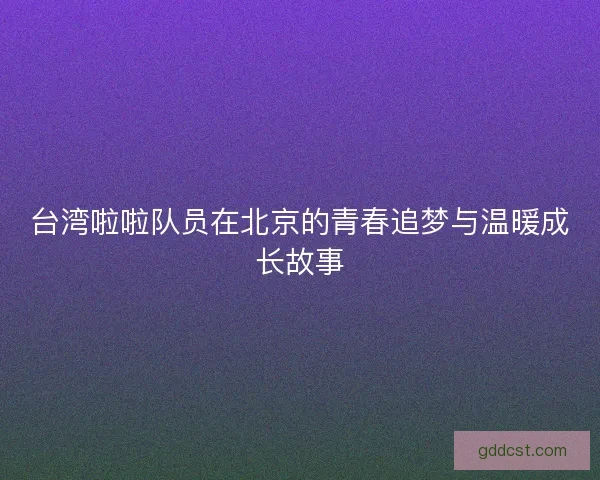 台湾啦啦队员在北京的青春追梦与温暖成长故事