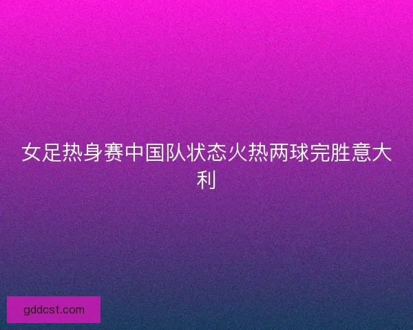 女足热身赛中国队状态火热两球完胜意大利