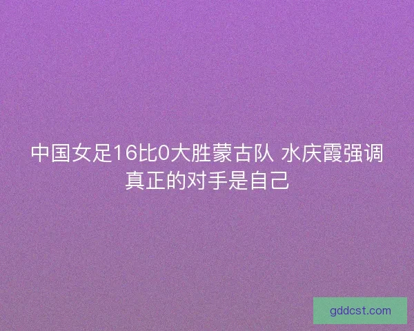 中国女足16比0大胜蒙古队 水庆霞强调真正的对手是自己