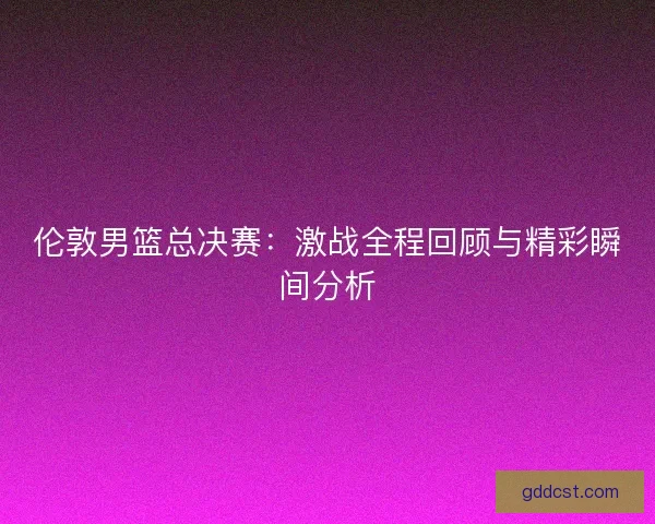 伦敦男篮总决赛：激战全程回顾与精彩瞬间分析