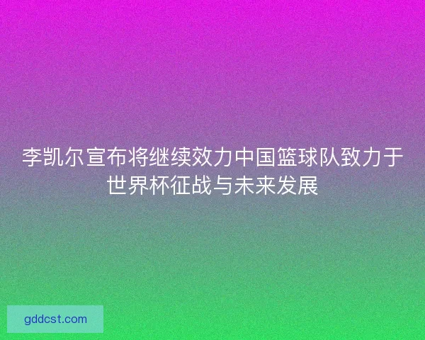 李凯尔宣布将继续效力中国篮球队致力于世界杯征战与未来发展