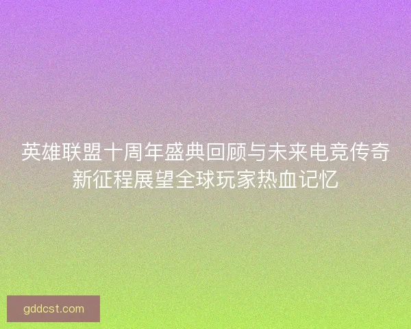 英雄联盟十周年盛典回顾与未来电竞传奇新征程展望全球玩家热血记忆