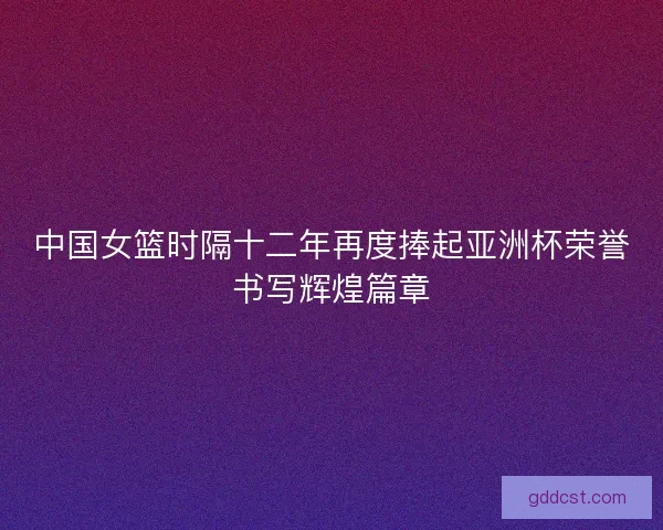 中国女篮时隔十二年再度捧起亚洲杯荣誉书写辉煌篇章