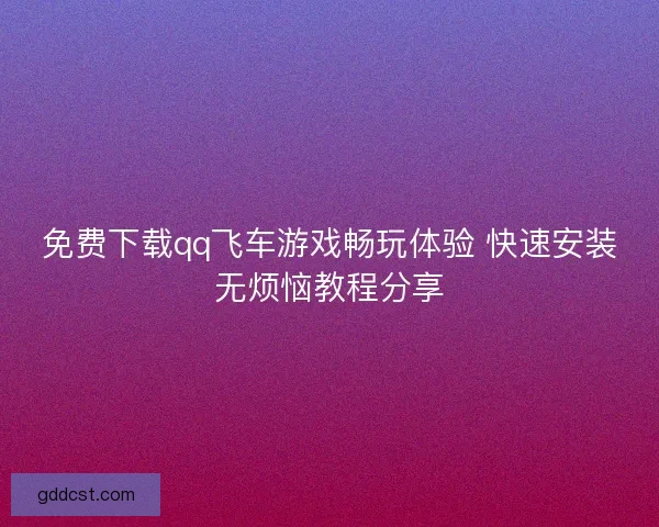 免费下载qq飞车游戏畅玩体验 快速安装无烦恼教程分享