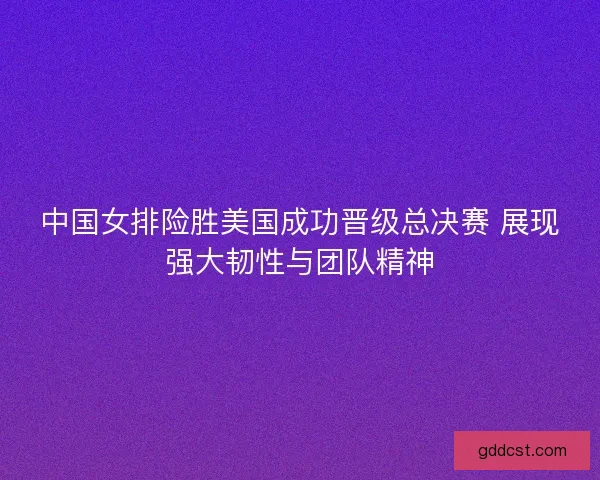 中国女排险胜美国成功晋级总决赛 展现强大韧性与团队精神