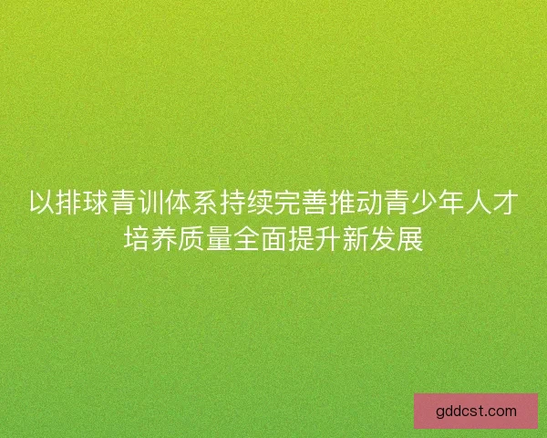 以排球青训体系持续完善推动青少年人才培养质量全面提升新发展